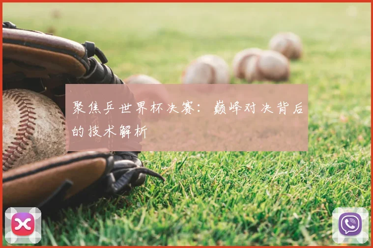 聚焦乒世界杯决赛：巅峰对决背后的技术解析