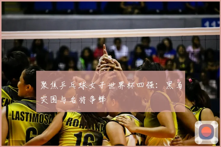 聚焦乒乓球女子世界杯四强：黑马突围与名将争锋