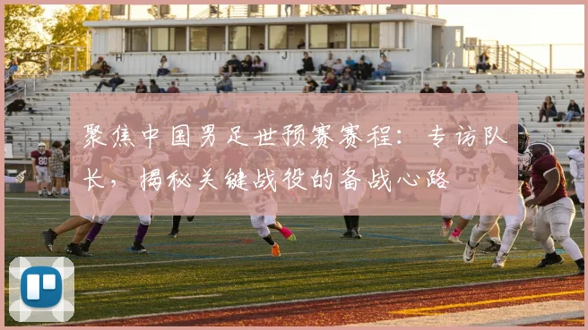 聚焦中国男足世预赛赛程：专访队长，揭秘关键战役的备战心路