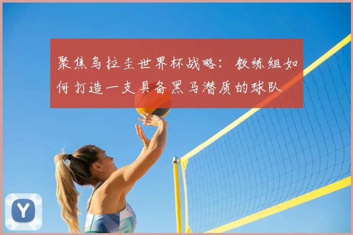 聚焦乌拉圭世界杯战略：教练组如何打造一支具备黑马潜质的球队