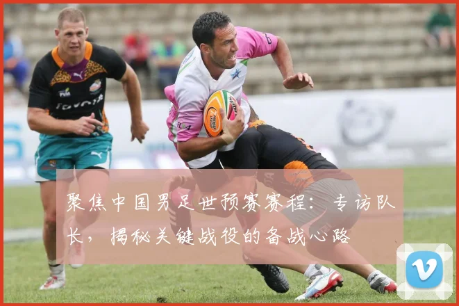聚焦中国男足世预赛赛程：专访队长，揭秘关键战役的备战心路