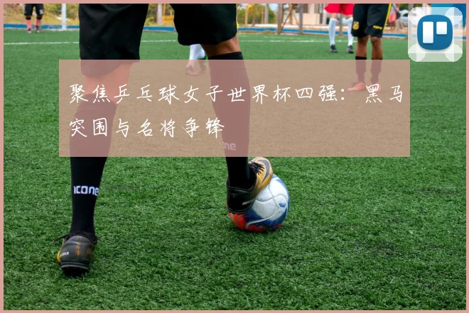 聚焦乒乓球女子世界杯四强：黑马突围与名将争锋