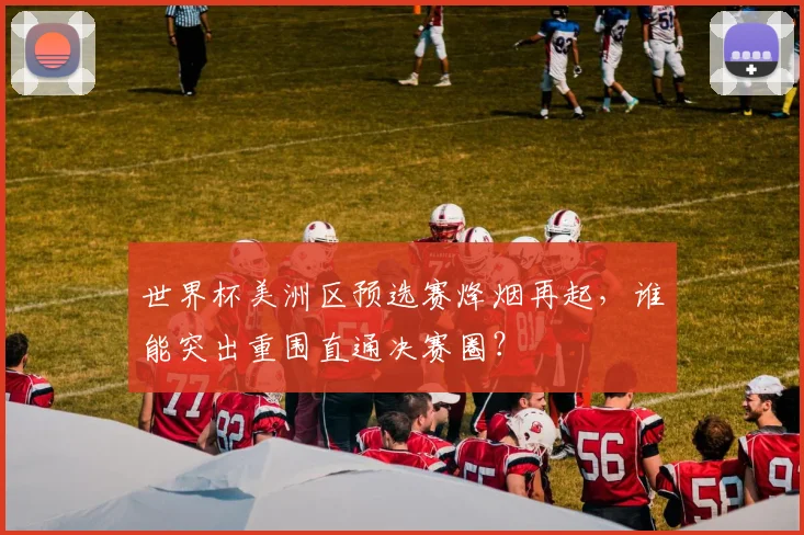 世界杯美洲区预选赛烽烟再起，谁能突出重围直通决赛圈？