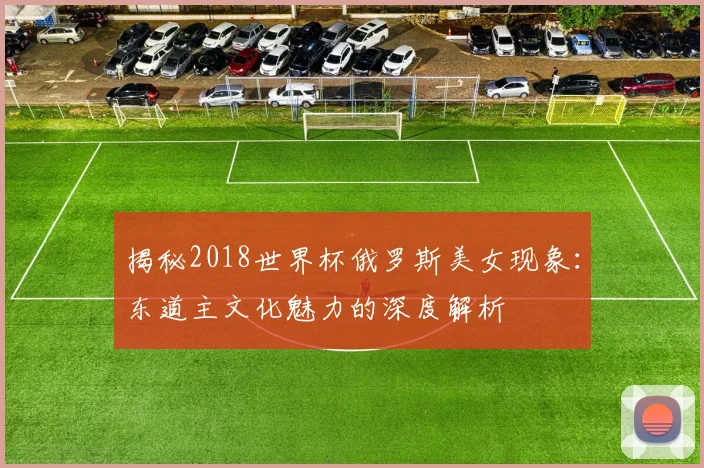 揭秘2018世界杯俄罗斯美女现象：东道主文化魅力的深度解析