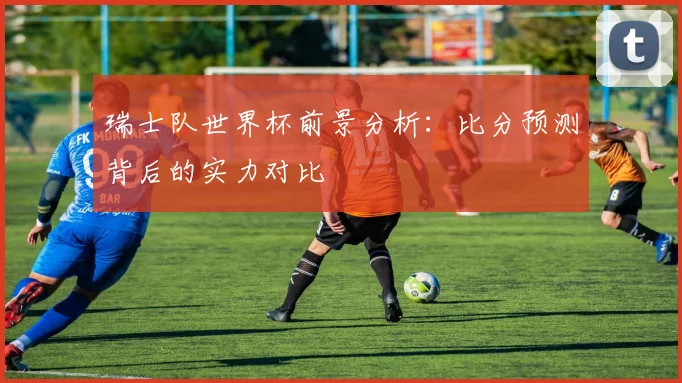 瑞士队世界杯前景分析：比分预测背后的实力对比
