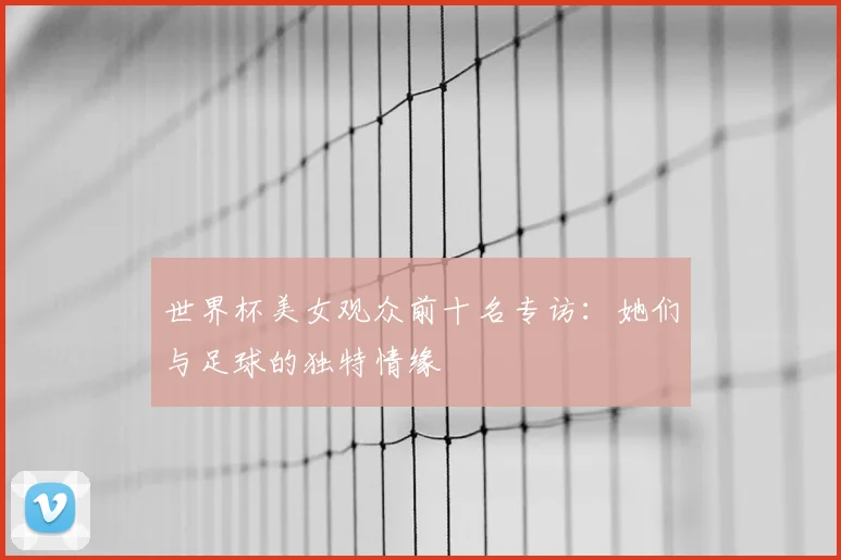 世界杯美女观众前十名专访：她们与足球的独特情缘