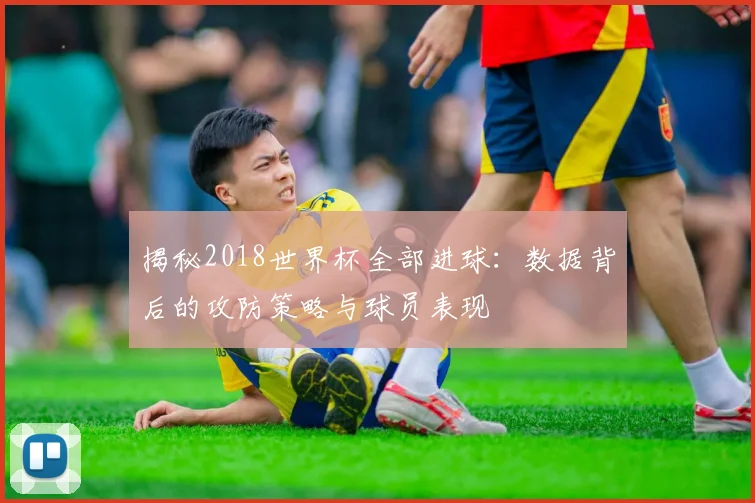 揭秘2018世界杯全部进球：数据背后的攻防策略与球员表现