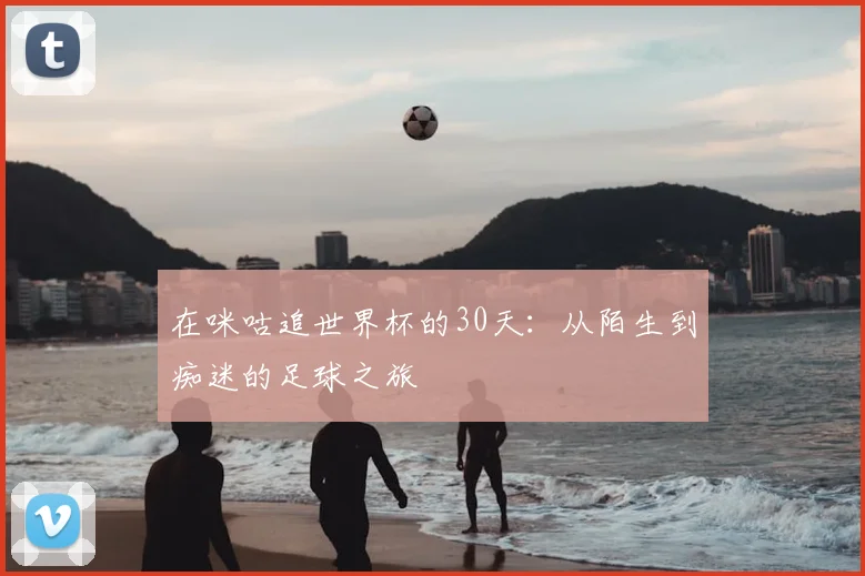 在咪咕追世界杯的30天:从陌生到痴迷的足球之旅